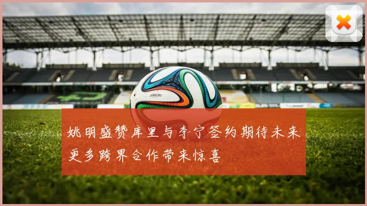 姚明盛赞库里与李宁签约期待未来更多跨界合作带来惊喜