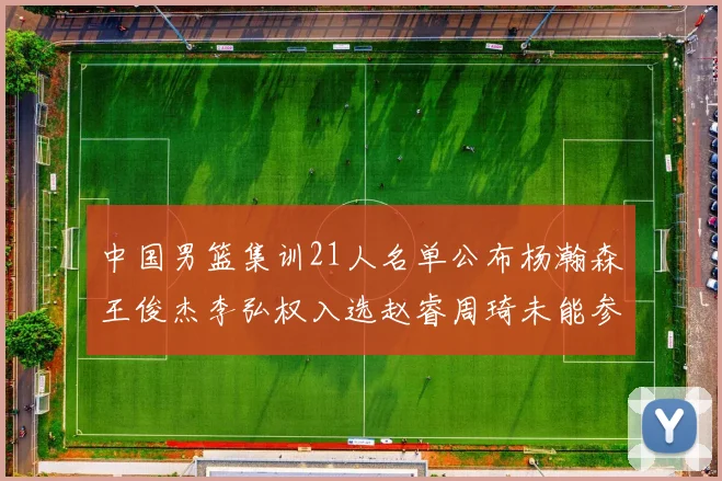 中国男篮集训21人名单公布杨瀚森王俊杰李弘权入选赵睿周琦未能参加