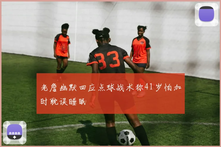 老詹幽默回应点球战术称41岁怕加时耽误睡眠