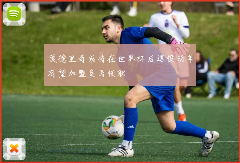 莫德里奇或将在世界杯后退役明年有望加盟皇马任职