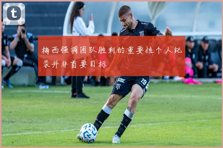 梅西强调团队胜利的重要性个人纪录并非首要目标