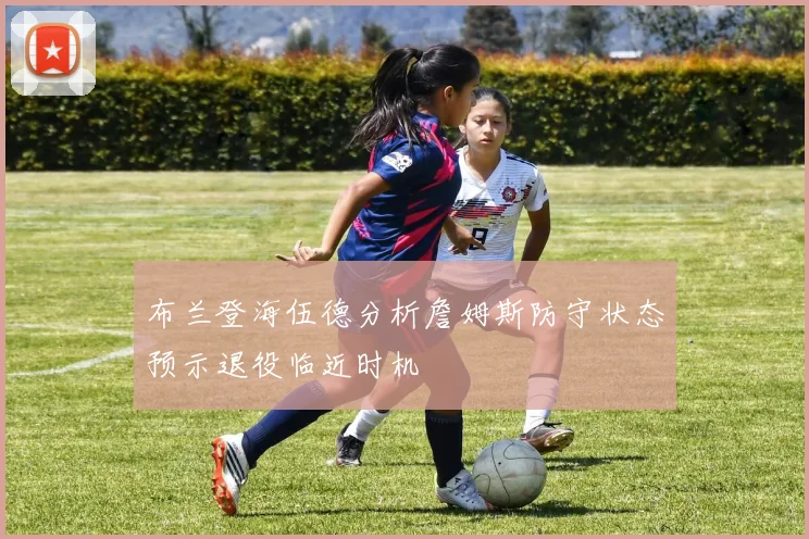 布兰登海伍德分析詹姆斯防守状态预示退役临近时机