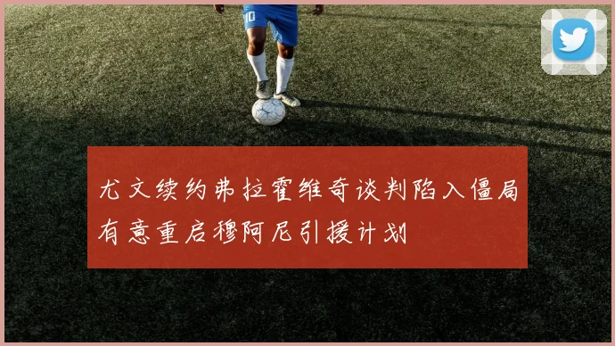 尤文续约弗拉霍维奇谈判陷入僵局有意重启穆阿尼引援计划