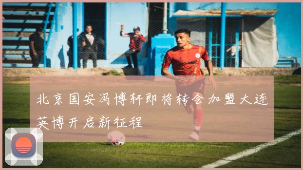 北京国安冯博轩即将转会加盟大连英博开启新征程