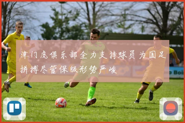 津门虎俱乐部全力支持球员为国足拼搏尽管保级形势严峻