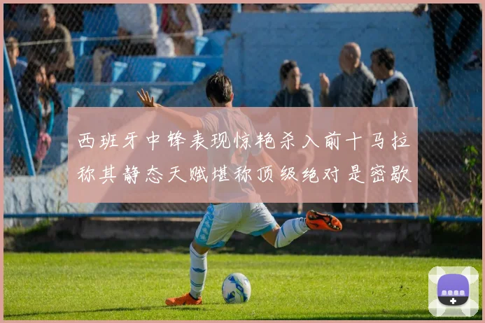西班牙中锋表现惊艳杀入前十马拉称其静态天赋堪称顶级绝对是密歇根夺冠功臣