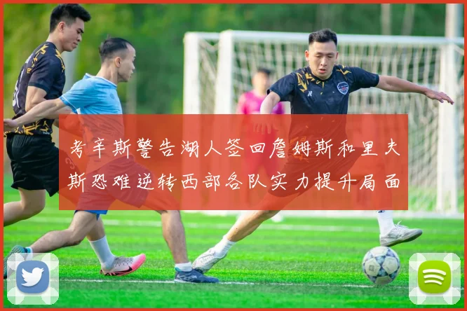 考辛斯警告湖人签回詹姆斯和里夫斯恐难逆转西部各队实力提升局面