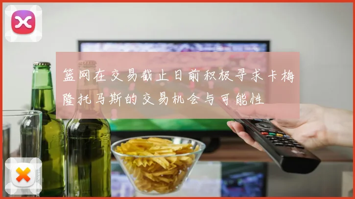 篮网在交易截止日前积极寻求卡梅隆托马斯的交易机会与可能性