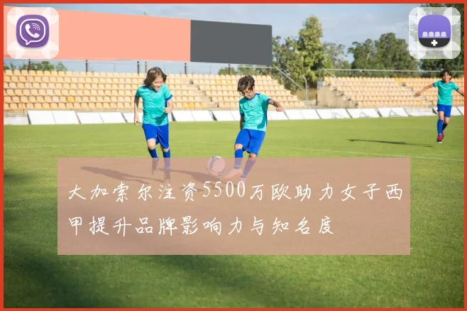 大加索尔注资5500万欧助力女子西甲提升品牌影响力与知名度