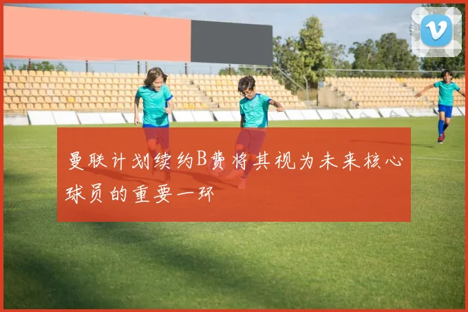 曼联计划续约B费将其视为未来核心球员的重要一环