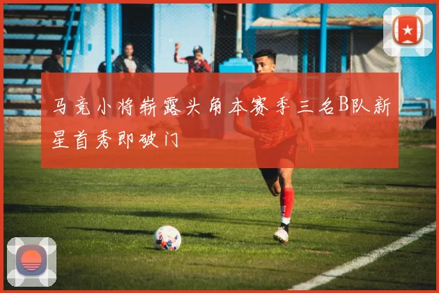 马竞小将崭露头角本赛季三名B队新星首秀即破门