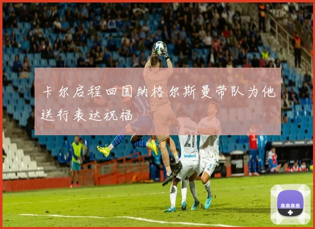 卡尔启程回国纳格尔斯曼带队为他送行表达祝福
