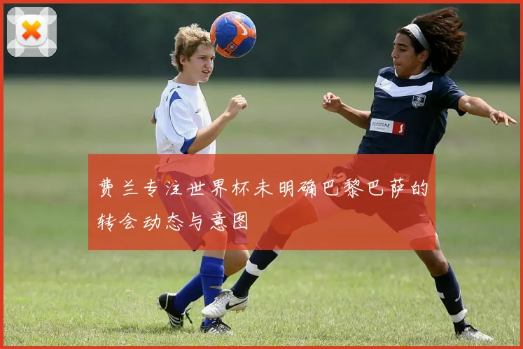 费兰专注世界杯未明确巴黎巴萨的转会动态与意图