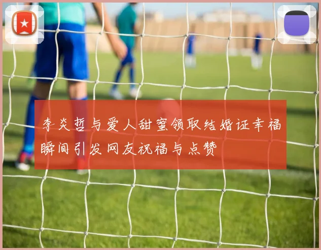 李炎哲与爱人甜蜜领取结婚证幸福瞬间引发网友祝福与点赞