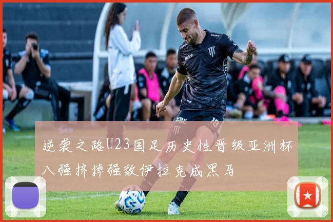 逆袭之路U23国足历史性晋级亚洲杯八强挤掉强敌伊拉克成黑马