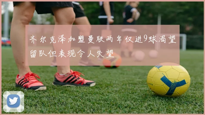 齐尔克泽加盟曼联两年仅进9球渴望留队但表现令人失望