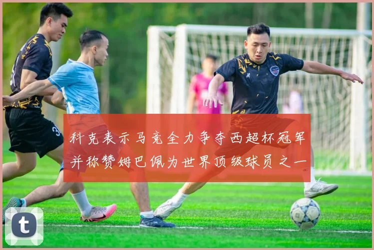 科克表示马竞全力争夺西超杯冠军并称赞姆巴佩为世界顶级球员之一