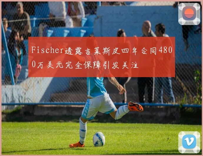 Fischer透露吉莱斯皮四年合同4800万美元完全保障引发关注