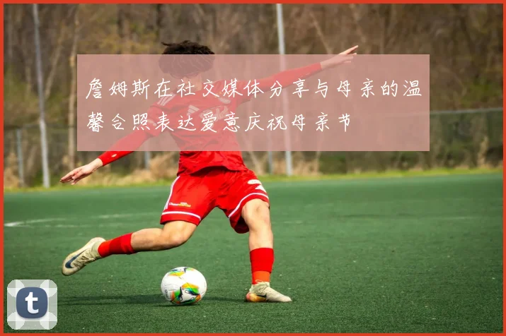 詹姆斯在社交媒体分享与母亲的温馨合照表达爱意庆祝母亲节